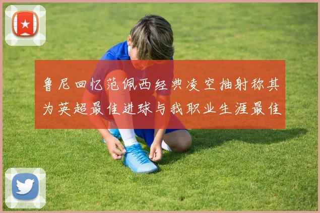 鲁尼回忆范佩西经典凌空抽射称其为英超最佳进球与我职业生涯最佳传球结合