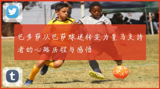 巴多萨从巴萨球迷转变为皇马支持者的心路历程与感悟