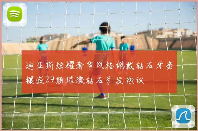 迪亚斯炫耀奢华风格佩戴钻石牙套镶嵌29颗璀璨钻石引发热议