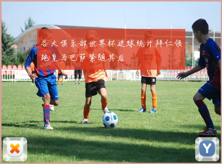 各大俱乐部世界杯进球统计拜仁领跑皇马巴萨紧随其后