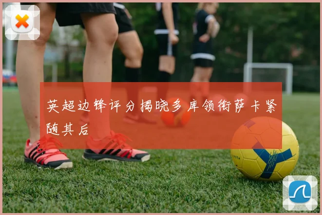 英超边锋评分揭晓多库领衔萨卡紧随其后