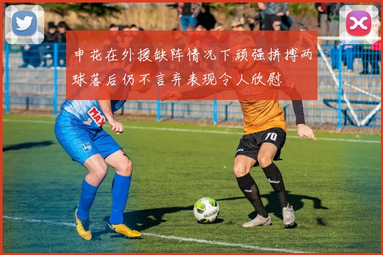 申花在外援缺阵情况下顽强拼搏两球落后仍不言弃表现令人欣慰