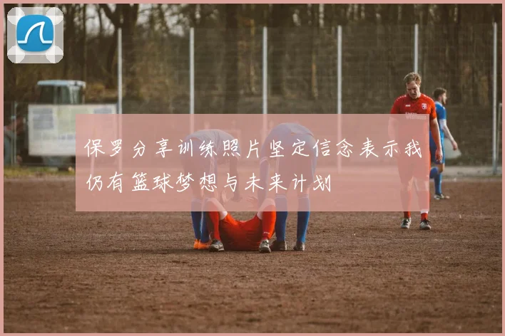 保罗分享训练照片坚定信念表示我仍有篮球梦想与未来计划