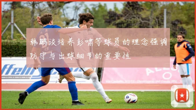 韩鹏谈培养彭啸等球员的理念强调防守与出球细节的重要性