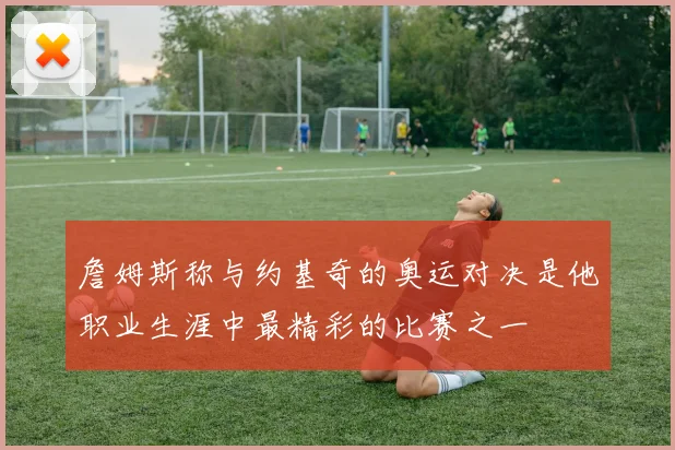 詹姆斯称与约基奇的奥运对决是他职业生涯中最精彩的比赛之一