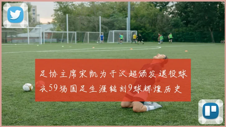 足协主席宋凯为于汉超颁发退役球衣59场国足生涯铭刻9球辉煌历史