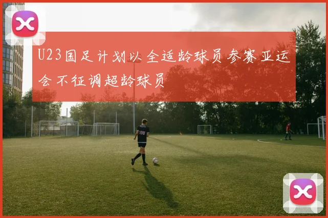 U23国足计划以全适龄球员参赛亚运会不征调超龄球员