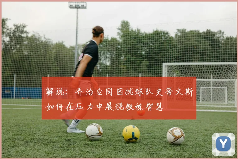 解说：乔治合同困扰球队史蒂文斯如何在压力中展现教练智慧