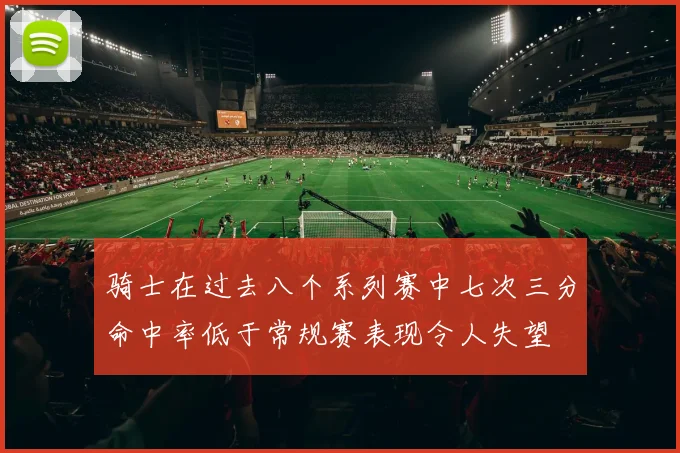 骑士在过去八个系列赛中七次三分命中率低于常规赛表现令人失望