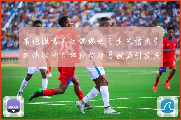 韦德微博关注偶像练习生王橹杰引发热议今日回应称账号被盗引发关注