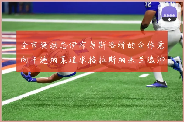 全市场动态伊布与斯洛特的合作意向卡迪纳莱追求格拉斯纳米兰选帅困境加剧