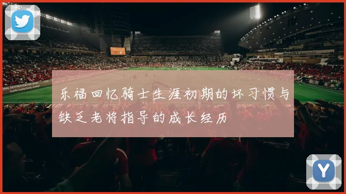 乐福回忆骑士生涯初期的坏习惯与缺乏老将指导的成长经历