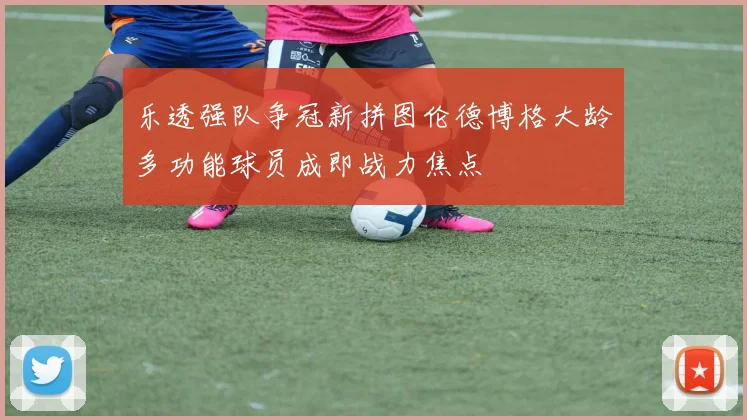 乐透强队争冠新拼图伦德博格大龄多功能球员成即战力焦点