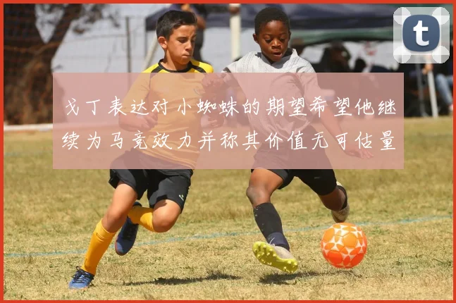 戈丁表达对小蜘蛛的期望希望他继续为马竞效力并称其价值无可估量