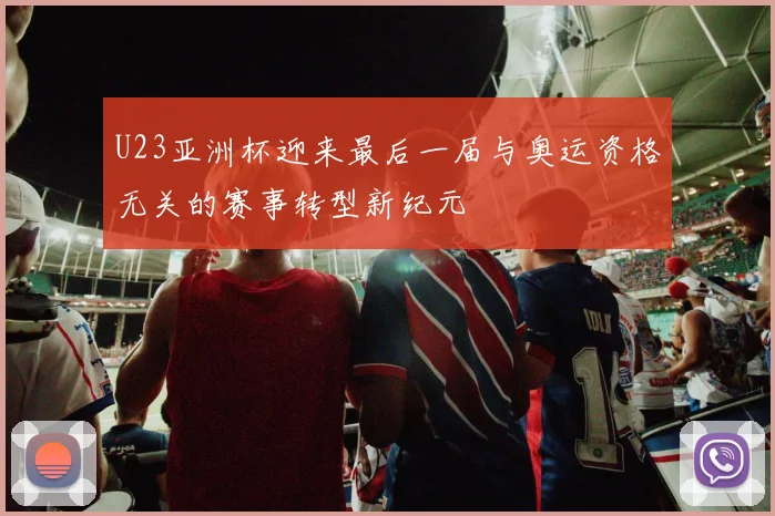 U23亚洲杯迎来最后一届与奥运资格无关的赛事转型新纪元