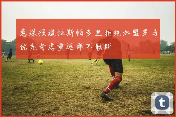 意媒报道拉斯帕多里拒绝加盟罗马优先考虑重返那不勒斯