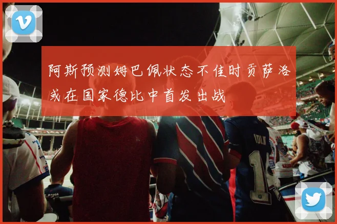 阿斯预测姆巴佩状态不佳时贡萨洛或在国家德比中首发出战