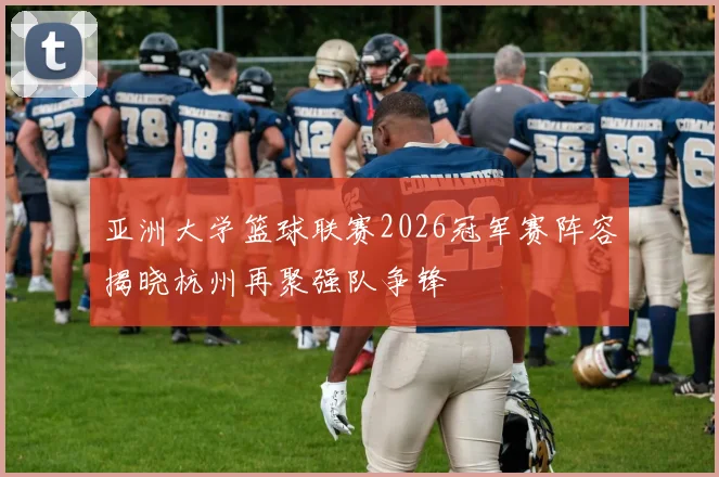 亚洲大学篮球联赛2026冠军赛阵容揭晓杭州再聚强队争锋