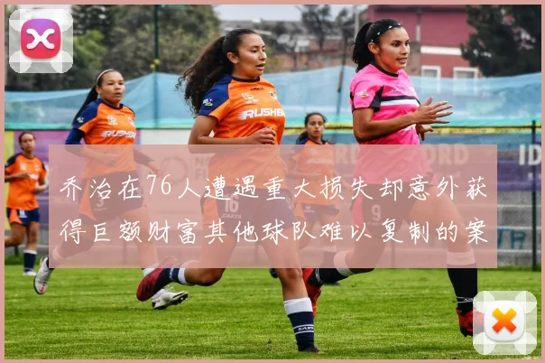 乔治在76人遭遇重大损失却意外获得巨额财富其他球队难以复制的案例