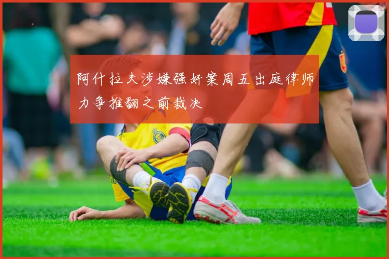 阿什拉夫涉嫌强奸案周五出庭律师力争推翻之前裁决