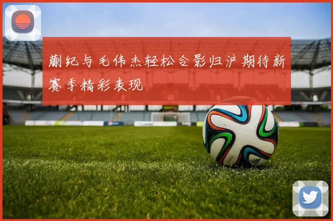 蒯纪与毛伟杰轻松合影归沪期待新赛季精彩表现