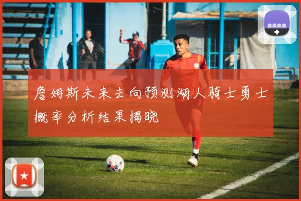詹姆斯未来去向预测湖人骑士勇士概率分析结果揭晓